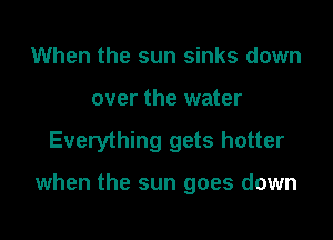 When the sun sinks down
over the water

Everything gets hotter

when the sun goes down