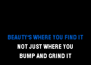 BEAUTY'S WHERE YOU FIND IT
NOT JUST WHERE YOU
BUMP AND GRIND IT