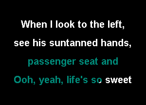 When I look to the left,
see his suntanned hands,
passenger seat and

Ooh, yeah, life's so sweet