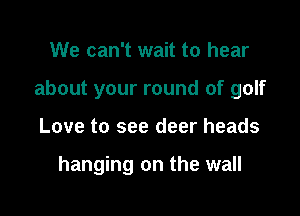 We can't wait to hear

about your round of golf

Love to see deer heads

hanging on the wall