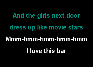 And the girls next door
dress up like movie stars
Mmmmmmmmmmmmmmm

I love this bar