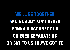 WE'LL BE TOGETHER
AND NOBODY AIN'T NEVER
GONNA DISCOHHECT US
0R EVER SEPARATE US
0R SAY TO US YOU'VE GOT TO