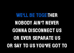 WE'LL BE TOGETHER
NOBODY AIN'T NEVER
GONNA DISCOHHECT US
0R EVER SEPARATE US
0R SAY TO US YOU'VE GOT TO