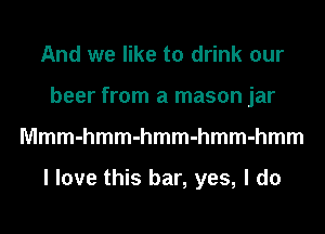 And we like to drink our
beer from a mason jar
Mmmmmmmmmmmmmmm

I love this bar, yes, I do