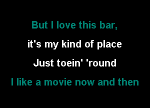 But I love this bar,

it's my kind of place

Just toein' 'round

I like a movie now and then