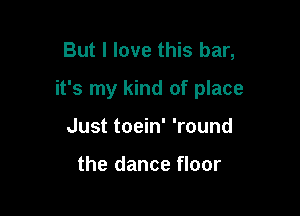 But I love this bar,

it's my kind of place

Just toein' 'round

the dance floor