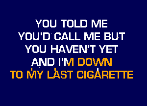 YOU TOLD ME
YOU'D CALL ME BUT
YOU HAVEN'T YET
AND I'M DOWN
TO MY LAST CIGARETTE