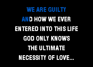 WE ARE GUILTY
AND HOW WE EVER
ENTERED INTO THIS LIFE
GOD ONLY KNOWS
THE ULTIMATE

HECESSITY OF LOVE... l