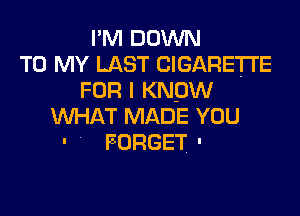 I'M DOWN
TO MY LAST CIGARETTE
FOR I KNOW
WHAT MADE YOU
' FORGET '