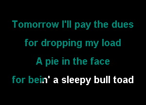 Tomorrow I'll pay the dues
for dropping my load
A pie in the face

for bein' a sleepy bull toad