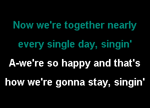 Now we're together nearly
every single day, singin'
A-we're so happy and that's

how we're gonna stay, singin'