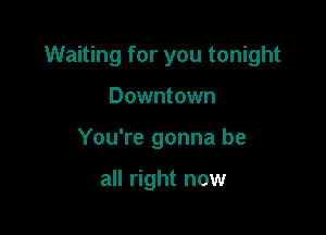 Waiting for you tonight

Downtown
You're gonna be

all right now