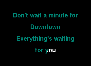 Don't wait a minute for

Downtown

Everything's waiting

for you