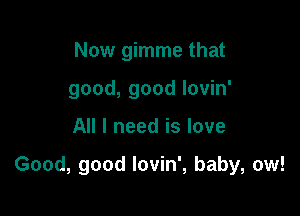Now gimme that
good, good lovin'

All I need is love

Good, good lovin', baby, ow!