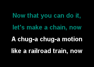 Now that you can do it,

let's make a chain, now

A chug-a chug-a motion

like a railroad train, now