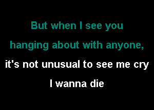 But when I see you

hanging about with anyone,

it's not unusual to see me cry

I wanna die