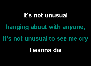 It's not unusual

hanging about with anyone,

it's not unusual to see me cry

I wanna die