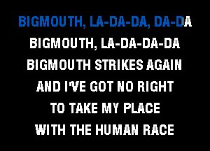 BIGMOUTH, LA-DA-DA, DA-DA
BIGMOUTH, LA-DA-DA-DA
BIGMOUTH STRIKES AGAIN

AND I'VE GOT H0 RIGHT
TO TAKE MY PLACE
WITH THE HUMAN RACE