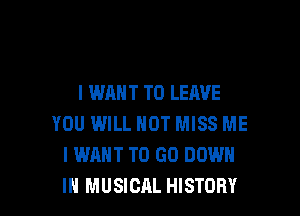 I WANT TO LEAVE

YOU WILL NOT MISS ME
I WANT TO GO DOWN
IN MUSICAL HISTORY