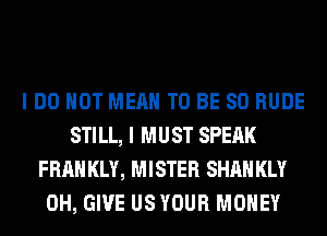 I DO NOT MEAN TO BE SO RUDE
STILL, I MUST SPEAK
FRAH KLY, MISTER SHAH KLY
0H, GIVE US YOUR MONEY