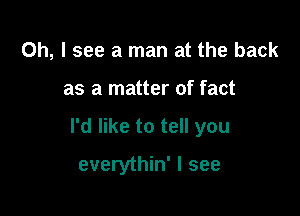 Oh, I see a man at the back

as a matter of fact

I'd like to tell you

everythin' I see