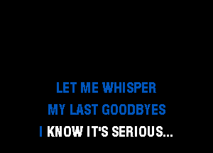 LET ME WHISPER
MY LAST GODDBYES
I KNOW IT'S SERIOUS...