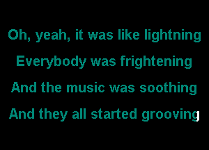 Oh, yeah, it was like lightning
Everybody was frightening
And the music was soothing

And they all started grooving
