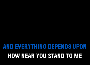 AND EVERYTHING DEPEHDS UPON
HOW NEAR YOU STAND TO ME