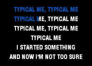 TYPICAL ME, TYPICAL ME
TYPICAL ME, TYPICAL ME
TYPICAL ME, TYPICAL ME
TYPICAL ME
I STARTED SOMETHING
AND HOW I'M NOT T00 SURE