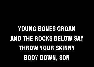 YOUNG BONES GROAH
AND THE ROCKS BELOW SAY
THROW YOUR SKINNY
BODY DOWN, 80H