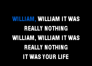 WILLIAM, WILLIAM IT WAS
REALLY NOTHING
WILLIAM, WILLIAM IT WAS
REALLY NOTHING
IT WAS YOUR LIFE