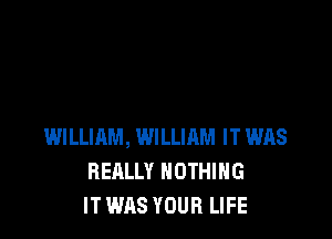 WILLIAM, WILLIRM IT WAS
REALLY NOTHING
IT WAS YOUR LIFE