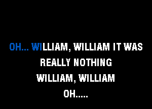 0H... WILLIAM, WILLIAM IT WAS

REALLY NOTHING
WILLIAM, WILLIAM
0H .....