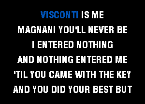 VISCOHTI IS ME
MAGHAHI YOU'LL NEVER BE
I ENTERED NOTHING
AND NOTHING ENTERED ME
'TIL YOU CAME WITH THE KEY
AND YOU DID YOUR BEST BUT