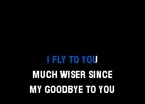 I FLY TO YOU
MUCH WISER SINCE
MY GOODBYE TO YOU
