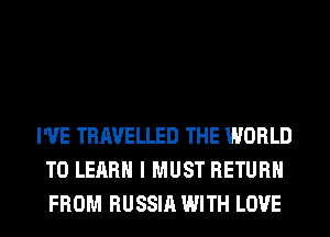 I'VE TRAVELLED THE WORLD
TO LEARN I MUST RETURN
FROM RUSSIA WITH LOVE