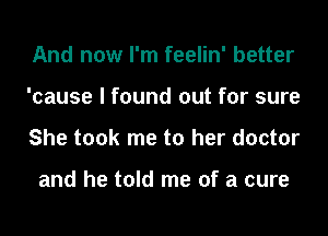 And now I'm feelin' better
'cause I found out for sure
She took me to her doctor

and he told me of a cure