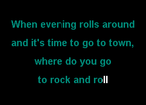 When evening rolls around

and it's time to go to town,

where do you go

to rock and roll