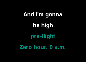 And I'm gonna

be high
pre-flight

Zero hour, 9 am.