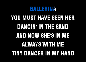 BALLERINA
YOU MUST HAVE SEEN HER
DANCIN' IN THE SAND
AND NOW SHE'S IN ME
ALWAYS WITH ME
TINY DANGER IN MY HAND