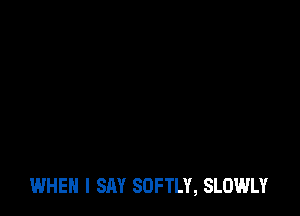 WHEN I SAY SOFTLY, SLOWLY