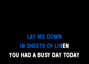 LAY ME DOWN
IN SHEETS 0F LIHEH
YOU HAD A BUSY DAY TODAY