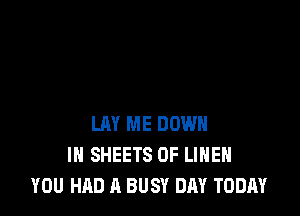 LAY ME DOWN
IN SHEETS 0F LIHEH
YOU HAD A BUSY DAY TODAY