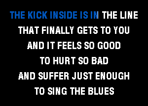 THE KICK INSIDE IS IN THE LINE
THAT FINALLY GETS TO YOU
AND IT FEELS SO GOOD
TO HURT SO BAD
AND SUFFER JUST ENOUGH
TO SING THE BLUES