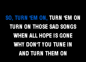 SO, TURN 'EM 0, TURN 'EM 0
TURN ON THOSE SAD SONGS
WHEN ALL HOPE IS GONE
WHY DON'T YOU TUNE IN
AND TURN THEM ON