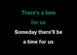 There's a time

for us

Someday there'll be

a time for us