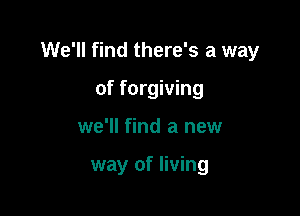 We'll find there's a way

of forgiving
we'll find a new

way of living