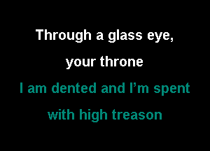 Through a glass eye,

your throne

I am dented and Pm spent

with high treason