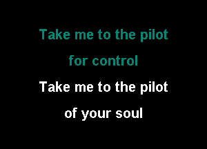 Take me to the pilot

for control

Take me to the pilot

of your soul