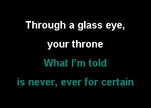 Through a glass eye,

your throne
What Pm told

is never, ever for certain